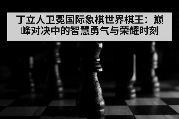 丁立人卫冕国际象棋世界棋王：巅峰对决中的智慧勇气与荣耀时刻
